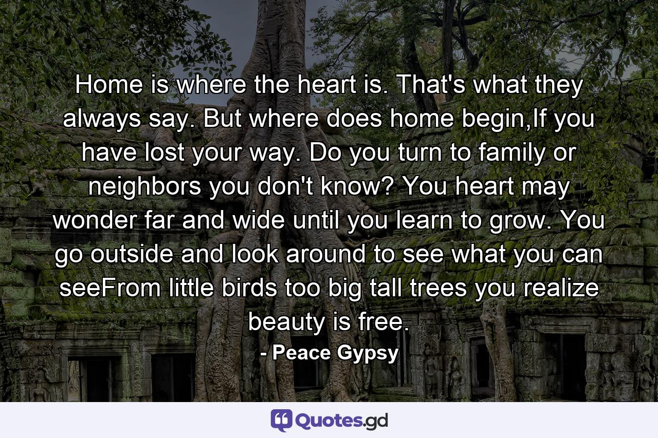 Home is where the heart is. That's what they always say. But where does home begin,If you have lost your way. Do you turn to family or neighbors you don't know? You heart may wonder far and wide until you learn to grow. You go outside and look around to see what you can seeFrom little birds too big tall trees you realize beauty is free. - Quote by Peace Gypsy