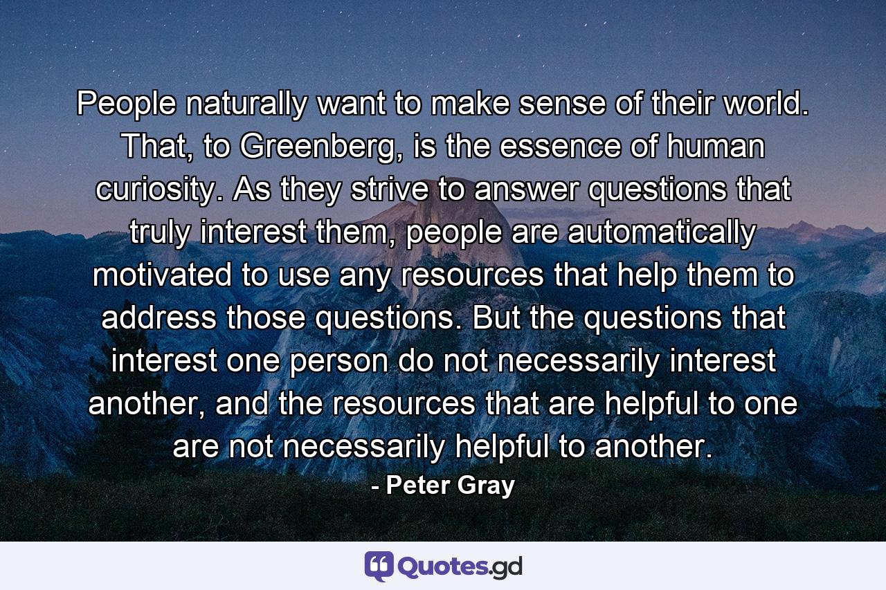 People naturally want to make sense of their world. That, to Greenberg, is the essence of human curiosity. As they strive to answer questions that truly interest them, people are automatically motivated to use any resources that help them to address those questions. But the questions that interest one person do not necessarily interest another, and the resources that are helpful to one are not necessarily helpful to another. - Quote by Peter Gray