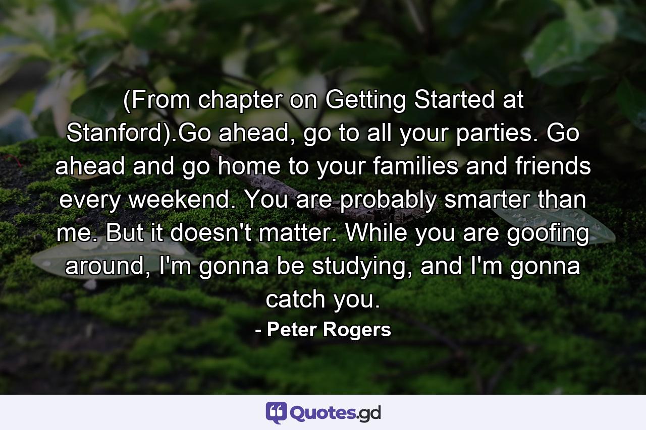 (From chapter on Getting Started at Stanford).Go ahead, go to all your parties. Go ahead and go home to your families and friends every weekend. You are probably smarter than me. But it doesn't matter. While you are goofing around, I'm gonna be studying, and I'm gonna catch you. - Quote by Peter Rogers