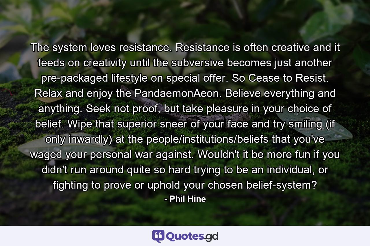 The system loves resistance. Resistance is often creative and it feeds on creativity until the subversive becomes just another pre-packaged lifestyle on special offer. So Cease to Resist. Relax and enjoy the PandaemonAeon. Believe everything and anything. Seek not proof, but take pleasure in your choice of belief. Wipe that superior sneer of your face and try smiling (if only inwardly) at the people/institutions/beliefs that you've waged your personal war against. Wouldn't it be more fun if you didn't run around quite so hard trying to be an individual, or fighting to prove or uphold your chosen belief-system? - Quote by Phil Hine