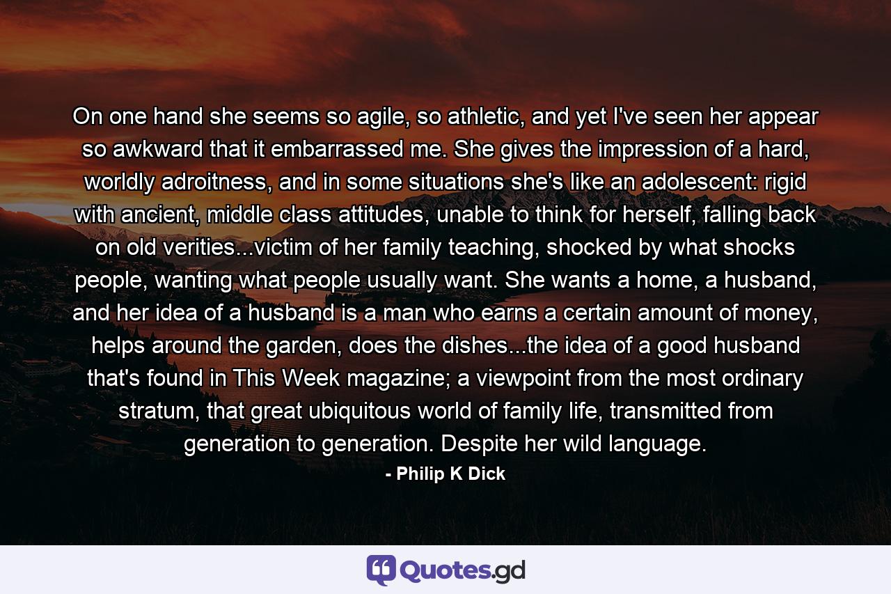 On one hand she seems so agile, so athletic, and yet I've seen her appear so awkward that it embarrassed me. She gives the impression of a hard, worldly adroitness, and in some situations she's like an adolescent: rigid with ancient, middle class attitudes, unable to think for herself, falling back on old verities...victim of her family teaching, shocked by what shocks people, wanting what people usually want. She wants a home, a husband, and her idea of a husband is a man who earns a certain amount of money, helps around the garden, does the dishes...the idea of a good husband that's found in This Week magazine; a viewpoint from the most ordinary stratum, that great ubiquitous world of family life, transmitted from generation to generation. Despite her wild language. - Quote by Philip K Dick