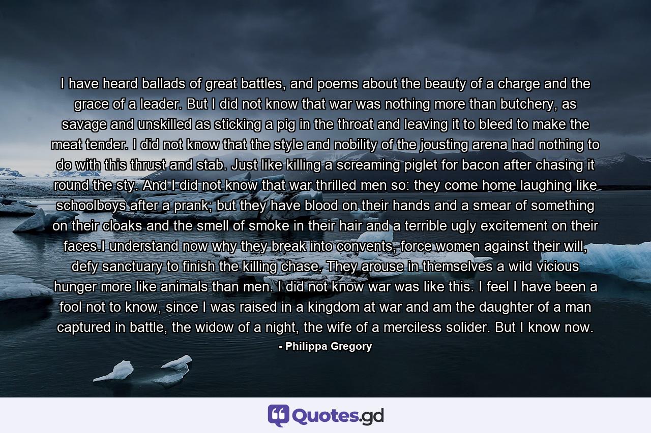 I have heard ballads of great battles, and poems about the beauty of a charge and the grace of a leader. But I did not know that war was nothing more than butchery, as savage and unskilled as sticking a pig in the throat and leaving it to bleed to make the meat tender. I did not know that the style and nobility of the jousting arena had nothing to do with this thrust and stab. Just like killing a screaming piglet for bacon after chasing it round the sty. And I did not know that war thrilled men so: they come home laughing like schoolboys after a prank; but they have blood on their hands and a smear of something on their cloaks and the smell of smoke in their hair and a terrible ugly excitement on their faces.I understand now why they break into convents, force women against their will, defy sanctuary to finish the killing chase. They arouse in themselves a wild vicious hunger more like animals than men. I did not know war was like this. I feel I have been a fool not to know, since I was raised in a kingdom at war and am the daughter of a man captured in battle, the widow of a night, the wife of a merciless solider. But I know now. - Quote by Philippa Gregory