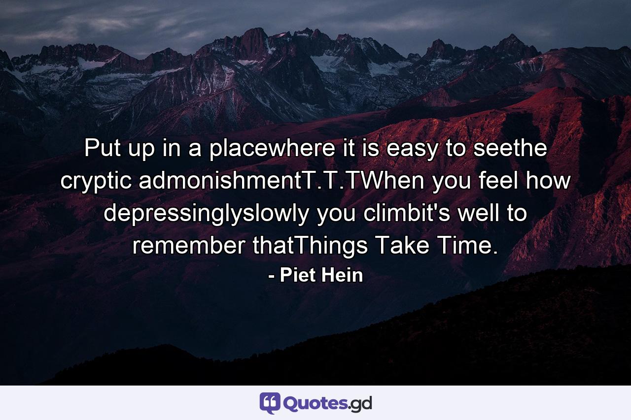 Put up in a placewhere it is easy to seethe cryptic admonishmentT.T.TWhen you feel how depressinglyslowly you climbit's well to remember thatThings Take Time. - Quote by Piet Hein