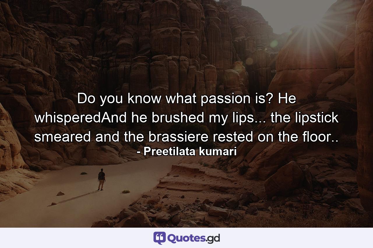 Do you know what passion is? He whisperedAnd he brushed my lips... the lipstick smeared and the brassiere rested on the floor.. - Quote by Preetilata kumari