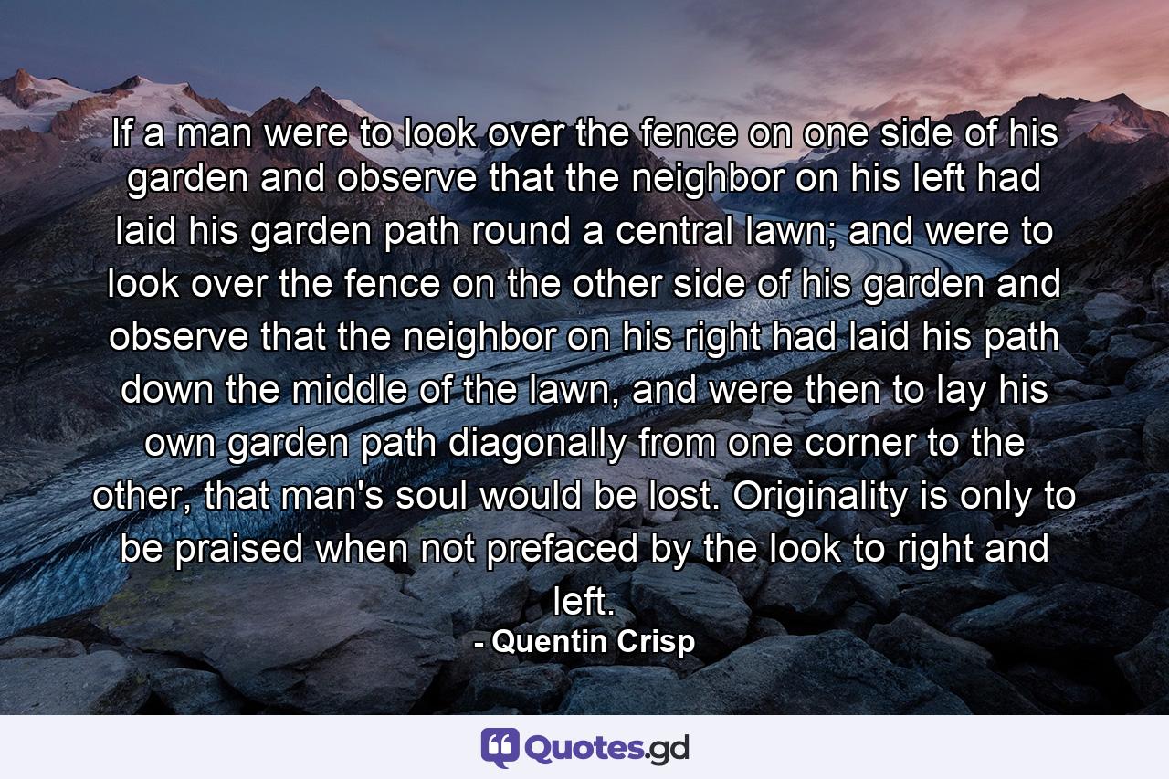 If a man were to look over the fence on one side of his garden and observe that the neighbor on his left had laid his garden path round a central lawn; and were to look over the fence on the other side of his garden and observe that the neighbor on his right had laid his path down the middle of the lawn, and were then to lay his own garden path diagonally from one corner to the other, that man's soul would be lost. Originality is only to be praised when not prefaced by the look to right and left. - Quote by Quentin Crisp