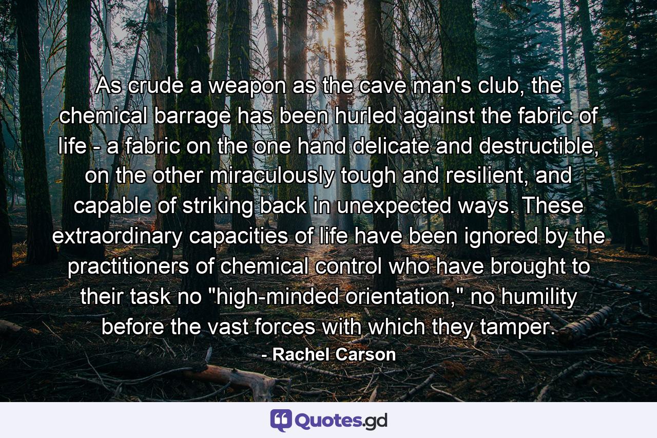 As crude a weapon as the cave man's club, the chemical barrage has been hurled against the fabric of life - a fabric on the one hand delicate and destructible, on the other miraculously tough and resilient, and capable of striking back in unexpected ways. These extraordinary capacities of life have been ignored by the practitioners of chemical control who have brought to their task no 