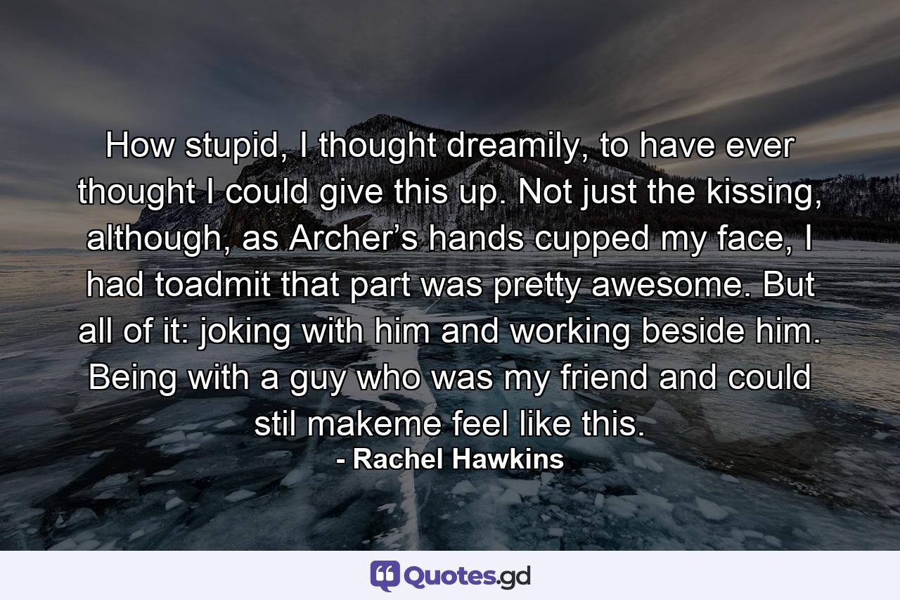 How stupid, I thought dreamily, to have ever thought I could give this up. Not just the kissing, although, as Archer’s hands cupped my face, I had toadmit that part was pretty awesome. But all of it: joking with him and working beside him. Being with a guy who was my friend and could stil makeme feel like this. - Quote by Rachel Hawkins