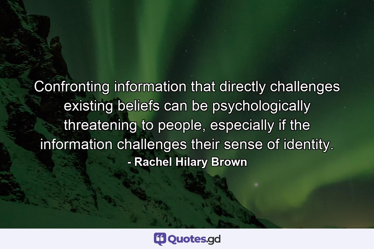 Confronting information that directly challenges existing beliefs can be psychologically threatening to people, especially if the information challenges their sense of identity. - Quote by Rachel Hilary Brown