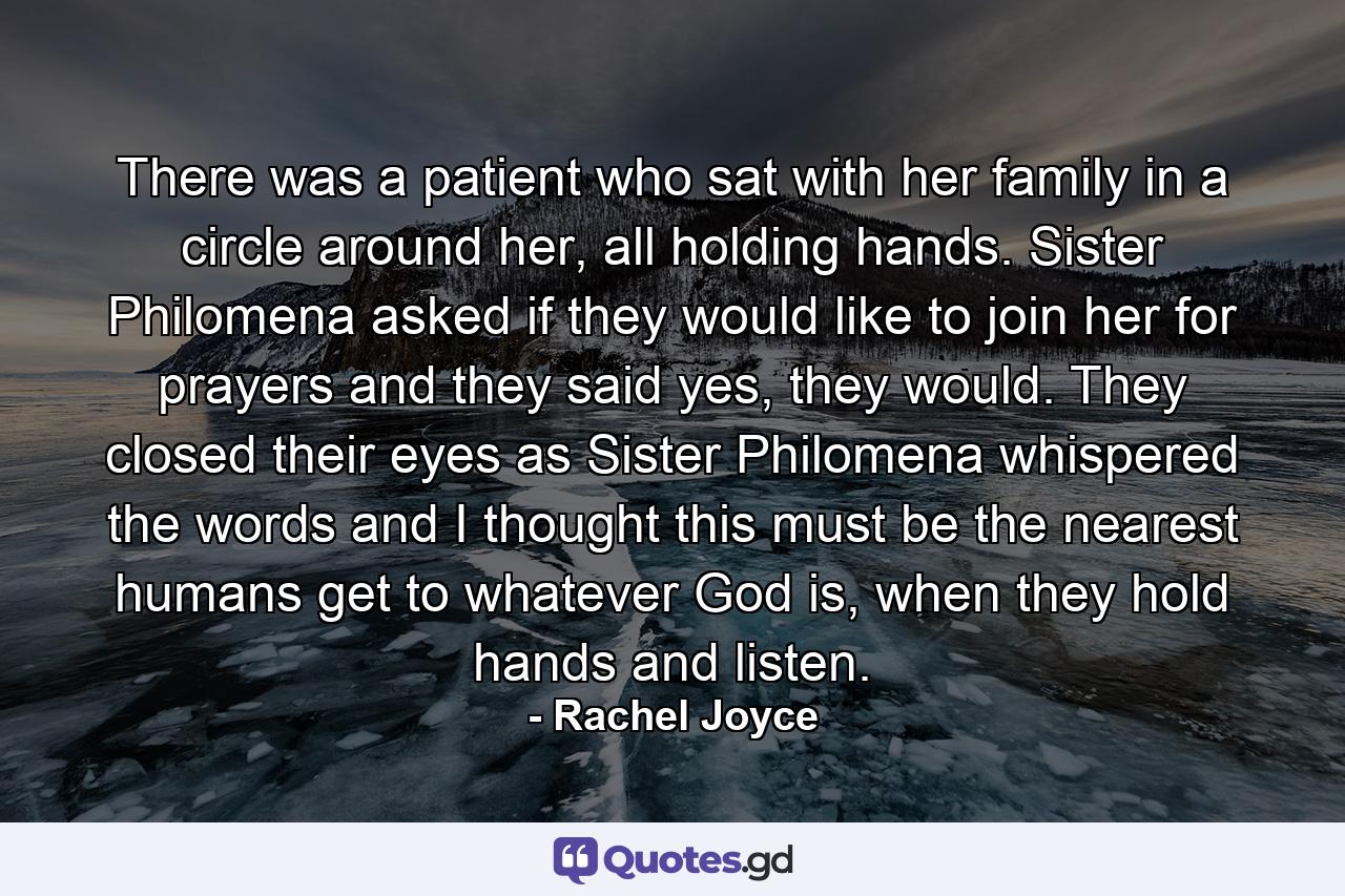 There was a patient who sat with her family in a circle around her, all holding hands. Sister Philomena asked if they would like to join her for prayers and they said yes, they would. They closed their eyes as Sister Philomena whispered the words and I thought this must be the nearest humans get to whatever God is, when they hold hands and listen. - Quote by Rachel Joyce