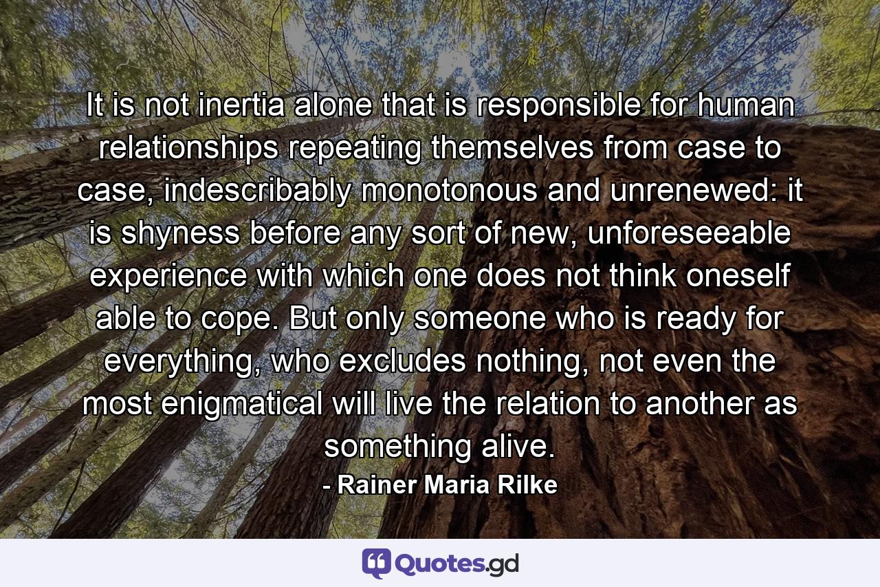 It is not inertia alone that is responsible for human relationships repeating themselves from case to case, indescribably monotonous and unrenewed: it is shyness before any sort of new, unforeseeable experience with which one does not think oneself able to cope. But only someone who is ready for everything, who excludes nothing, not even the most enigmatical will live the relation to another as something alive. - Quote by Rainer Maria Rilke