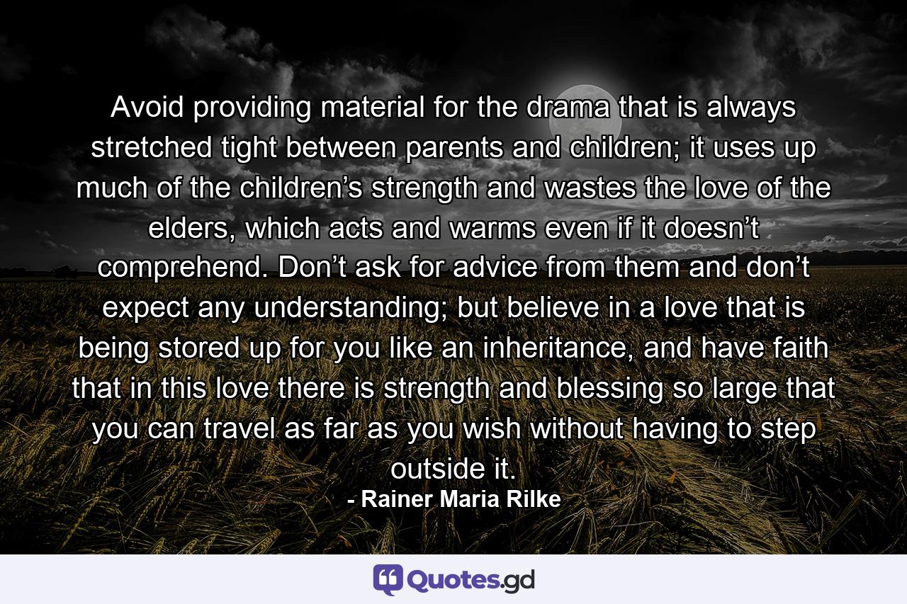 Avoid providing material for the drama that is always stretched tight between parents and children; it uses up much of the children’s strength and wastes the love of the elders, which acts and warms even if it doesn’t comprehend. Don’t ask for advice from them and don’t expect any understanding; but believe in a love that is being stored up for you like an inheritance, and have faith that in this love there is strength and blessing so large that you can travel as far as you wish without having to step outside it. - Quote by Rainer Maria Rilke