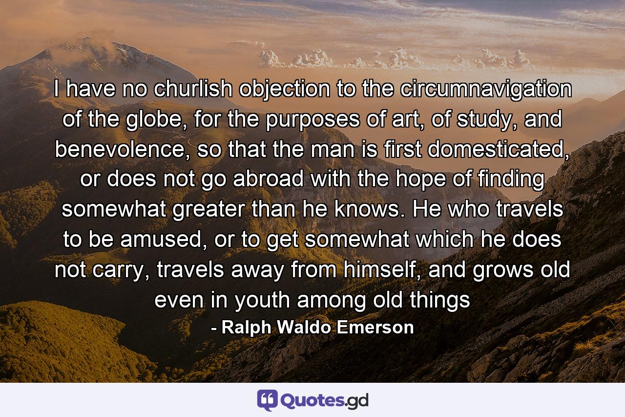 I have no churlish objection to the circumnavigation of the globe, for the purposes of art, of study, and benevolence, so that the man is first domesticated, or does not go abroad with the hope of finding somewhat greater than he knows. He who travels to be amused, or to get somewhat which he does not carry, travels away from himself, and grows old even in youth among old things - Quote by Ralph Waldo Emerson