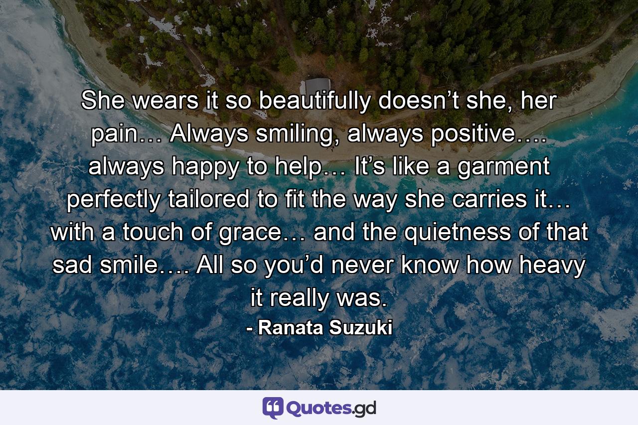 She wears it so beautifully doesn’t she, her pain… Always smiling, always positive…. always happy to help… It’s like a garment perfectly tailored to fit the way she carries it… with a touch of grace… and the quietness of that sad smile…. All so you’d never know how heavy it really was. - Quote by Ranata Suzuki