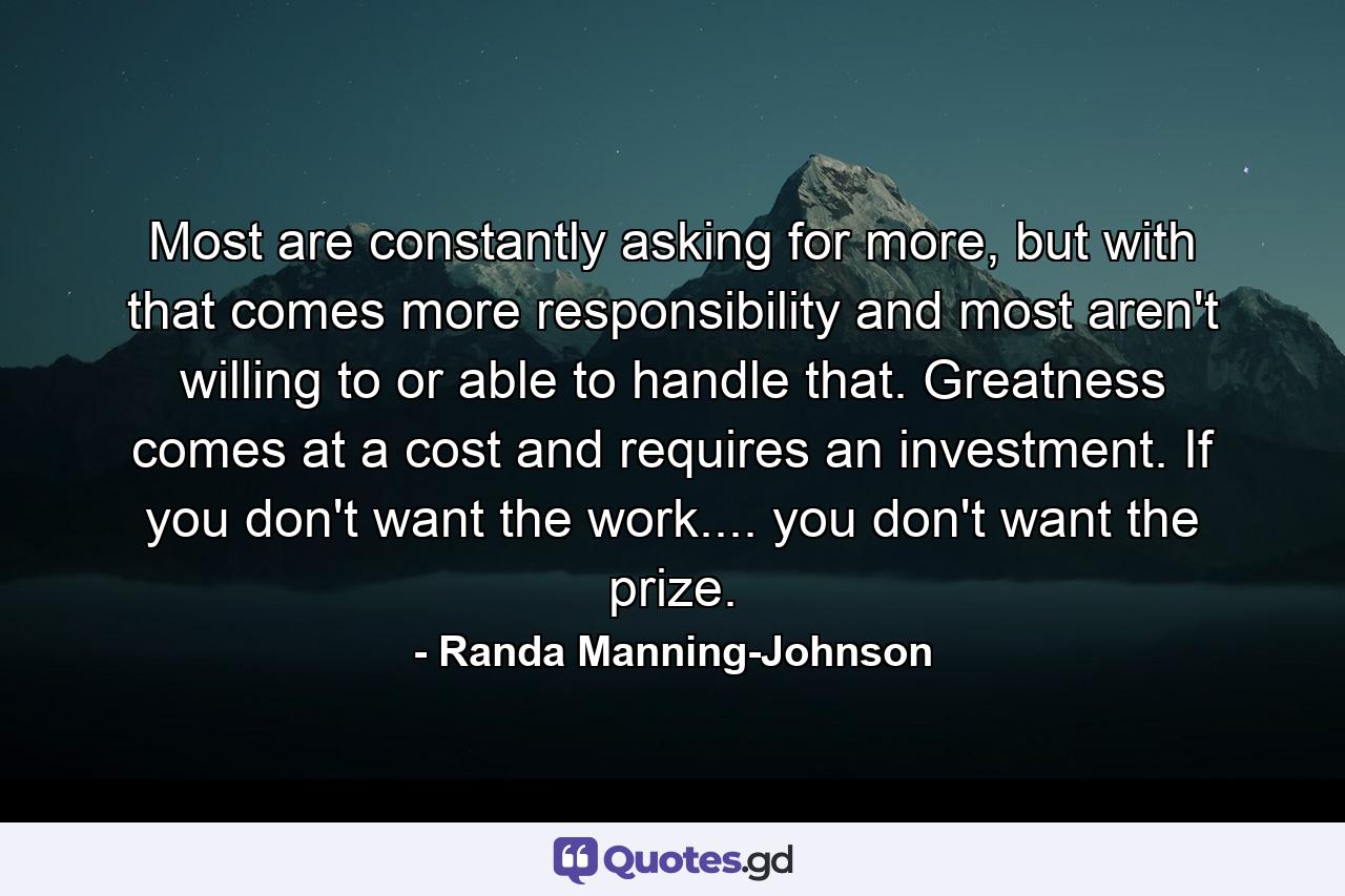 Most are constantly asking for more, but with that comes more responsibility and most aren't willing to or able to handle that. Greatness comes at a cost and requires an investment. If you don't want the work.... you don't want the prize. - Quote by Randa Manning-Johnson