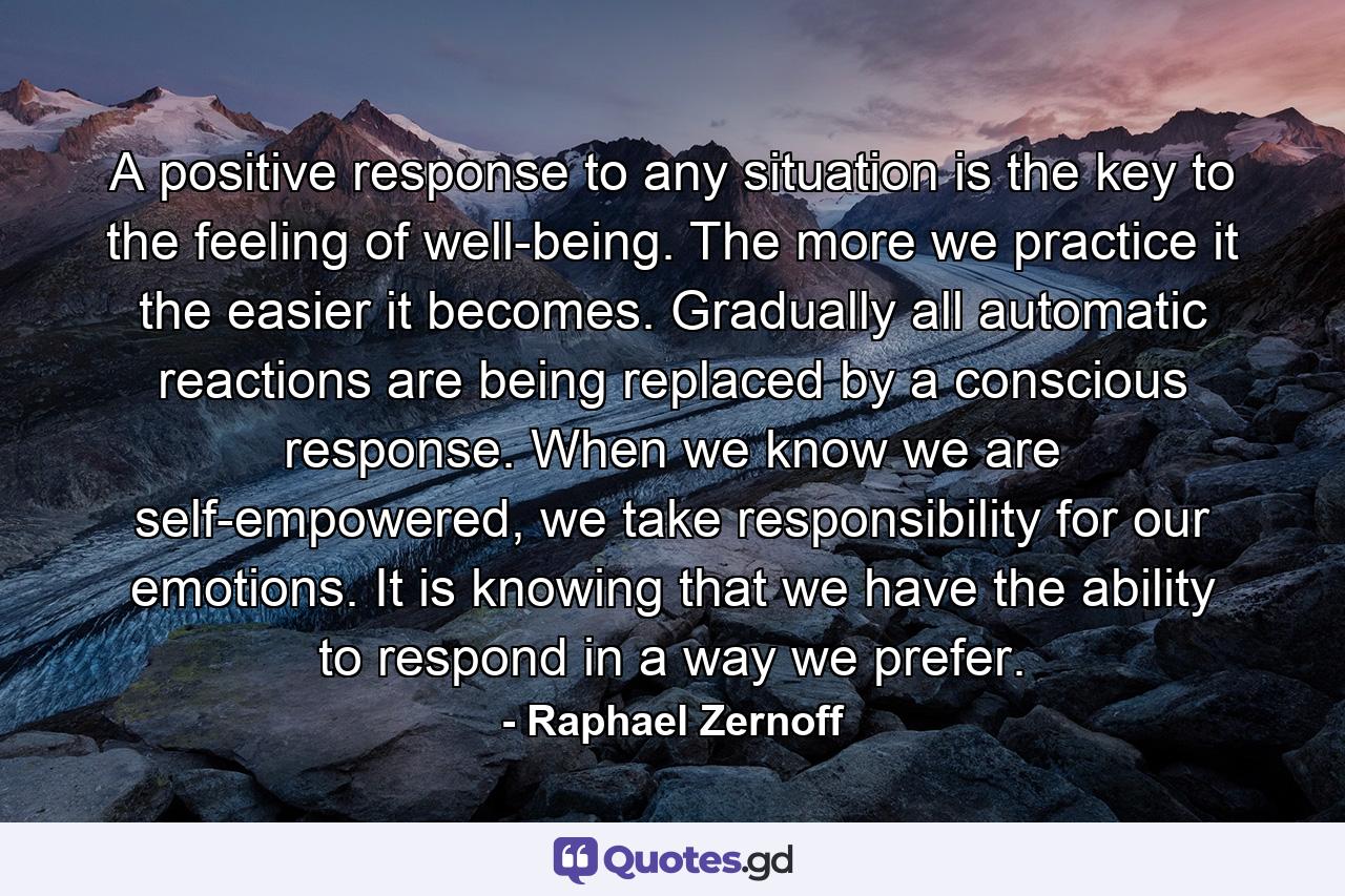 A positive response to any situation is the key to the feeling of well-being. The more we practice it the easier it becomes. Gradually all automatic reactions are being replaced by a conscious response. When we know we are self-empowered, we take responsibility for our emotions. It is knowing that we have the ability to respond in a way we prefer. - Quote by Raphael Zernoff