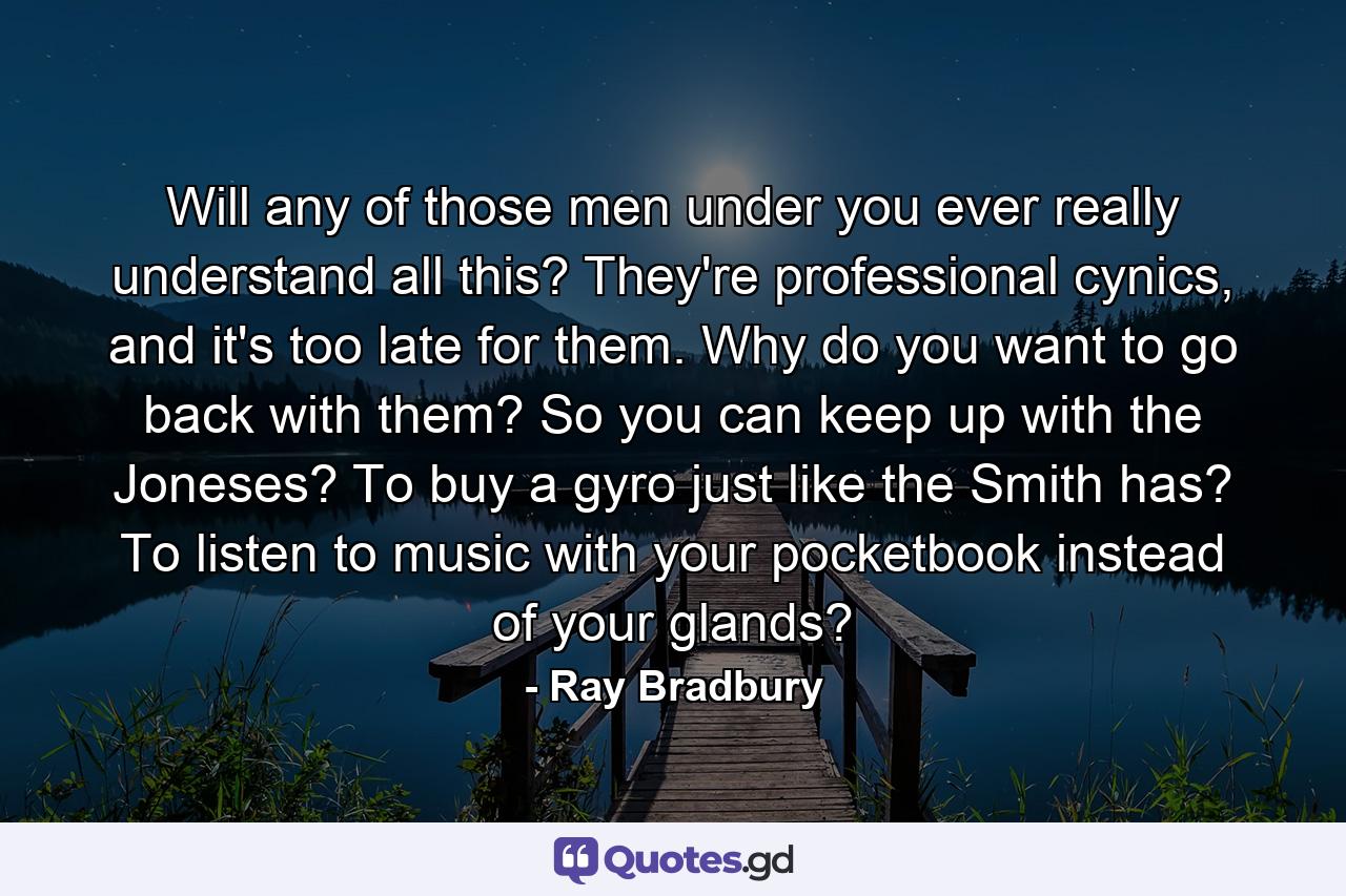 Will any of those men under you ever really understand all this? They're professional cynics, and it's too late for them. Why do you want to go back with them? So you can keep up with the Joneses? To buy a gyro just like the Smith has? To listen to music with your pocketbook instead of your glands? - Quote by Ray Bradbury