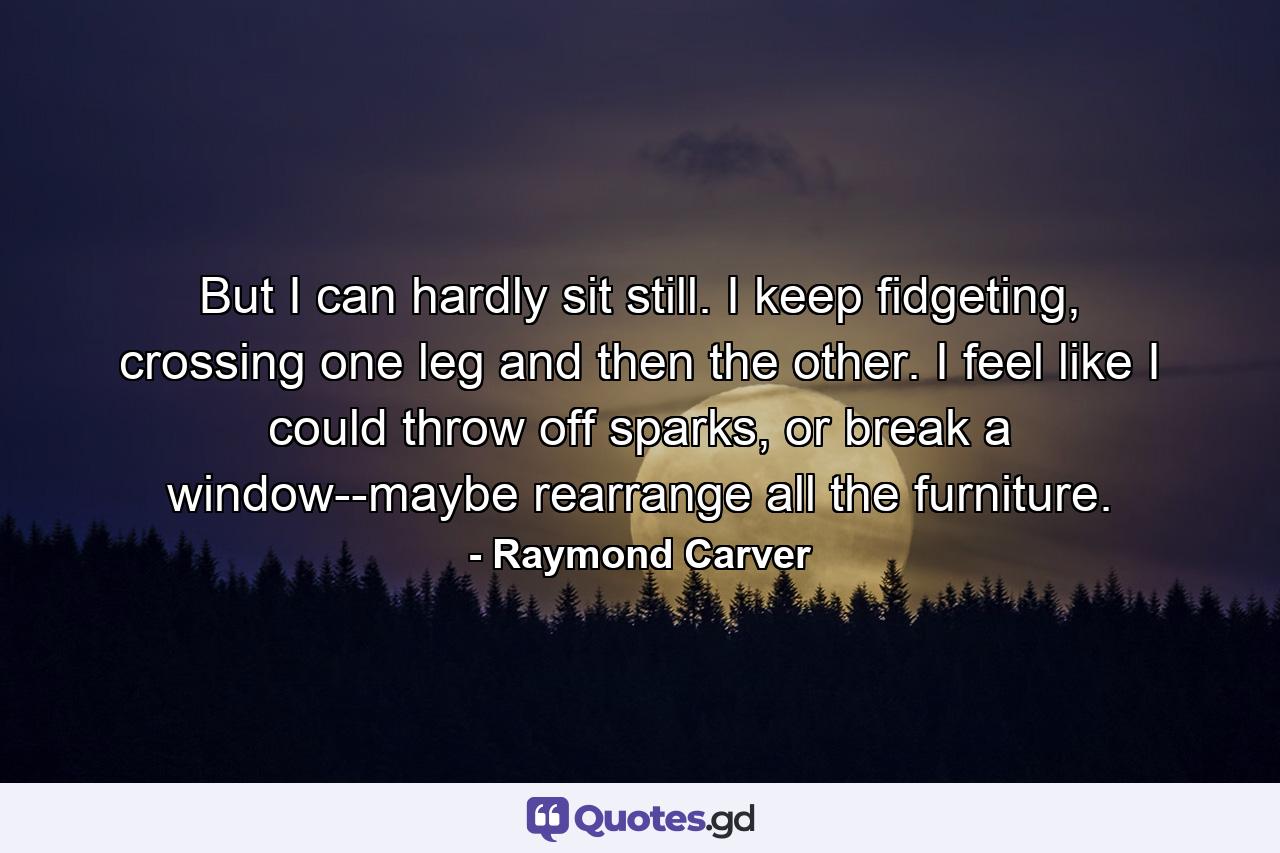 But I can hardly sit still. I keep fidgeting, crossing one leg and then the other. I feel like I could throw off sparks, or break a window--maybe rearrange all the furniture. - Quote by Raymond Carver