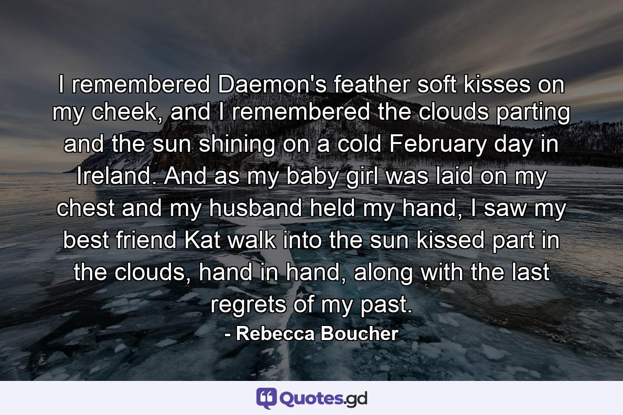 I remembered Daemon's feather soft kisses on my cheek, and I remembered the clouds parting and the sun shining on a cold February day in Ireland. And as my baby girl was laid on my chest and my husband held my hand, I saw my best friend Kat walk into the sun kissed part in the clouds, hand in hand, along with the last regrets of my past. - Quote by Rebecca Boucher