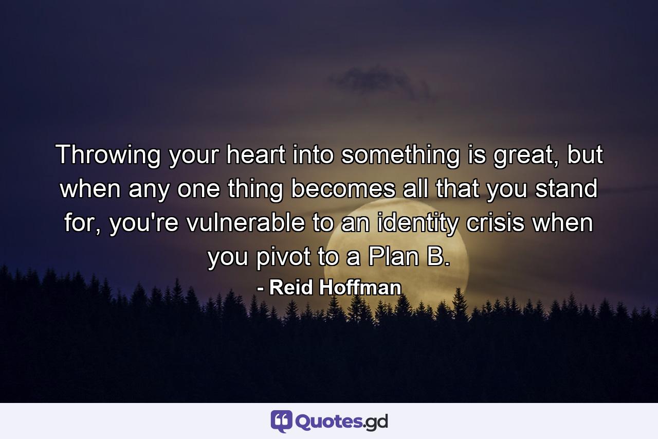 Throwing your heart into something is great, but when any one thing becomes all that you stand for, you're vulnerable to an identity crisis when you pivot to a Plan B. - Quote by Reid Hoffman