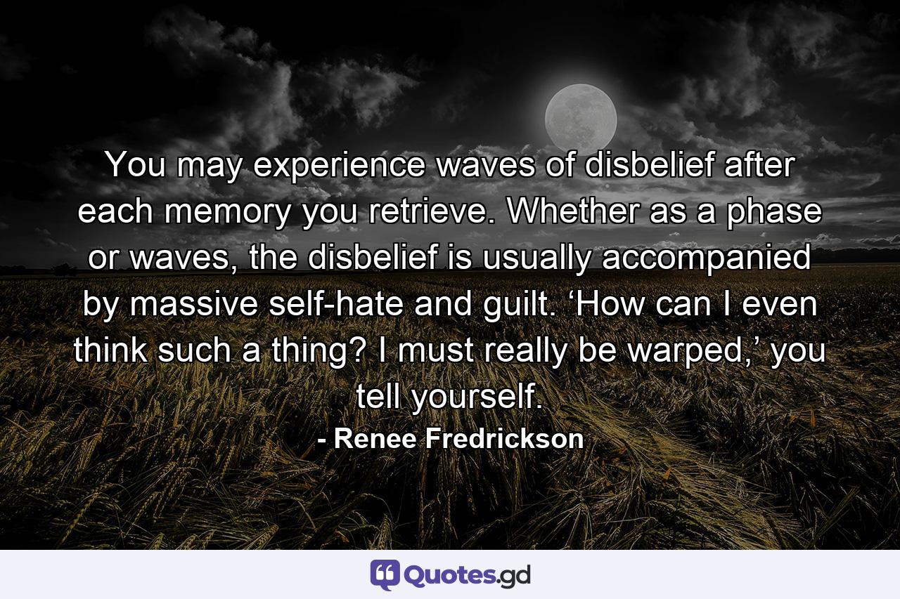 You may experience waves of disbelief after each memory you retrieve. Whether as a phase or waves, the disbelief is usually accompanied by massive self-hate and guilt. ‘How can I even think such a thing? I must really be warped,’ you tell yourself. - Quote by Renee Fredrickson