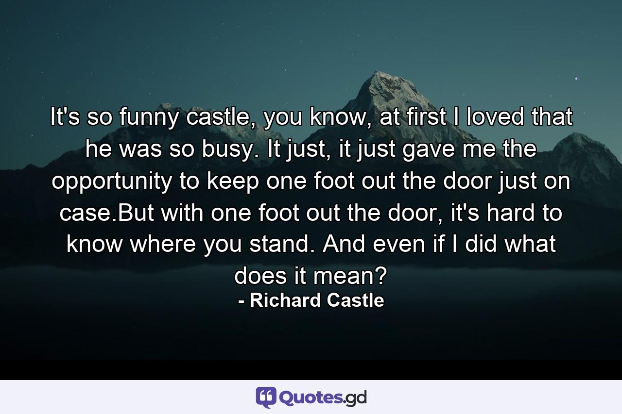 It's so funny castle, you know, at first I loved that he was so busy. It just, it just gave me the opportunity to keep one foot out the door just on case.But with one foot out the door, it's hard to know where you stand. And even if I did what does it mean? - Quote by Richard Castle