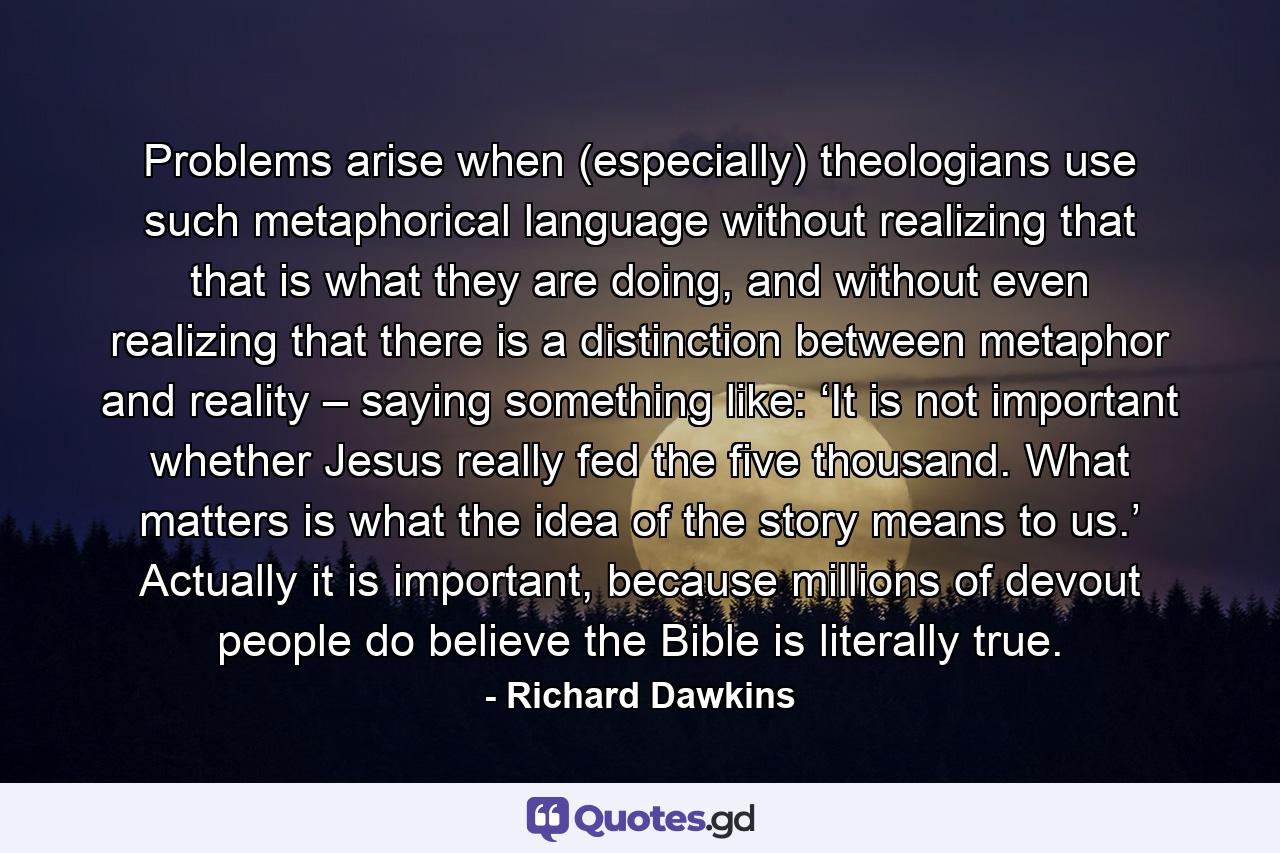 Problems arise when (especially) theologians use such metaphorical language without realizing that that is what they are doing, and without even realizing that there is a distinction between metaphor and reality – saying something like: ‘It is not important whether Jesus really fed the five thousand. What matters is what the idea of the story means to us.’ Actually it is important, because millions of devout people do believe the Bible is literally true. - Quote by Richard Dawkins