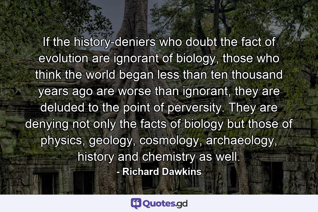 If the history-deniers who doubt the fact of evolution are ignorant of biology, those who think the world began less than ten thousand years ago are worse than ignorant, they are deluded to the point of perversity. They are denying not only the facts of biology but those of physics, geology, cosmology, archaeology, history and chemistry as well. - Quote by Richard Dawkins