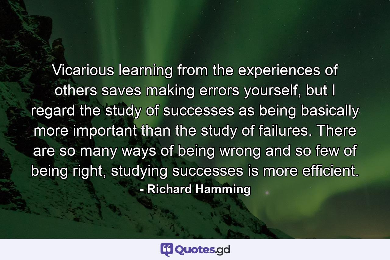 Vicarious learning from the experiences of others saves making errors yourself, but I regard the study of successes as being basically more important than the study of failures. There are so many ways of being wrong and so few of being right, studying successes is more efficient. - Quote by Richard Hamming