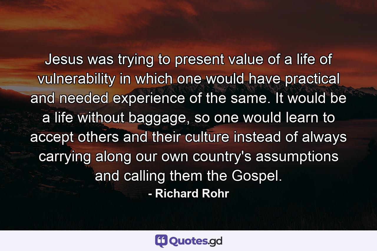 Jesus was trying to present value of a life of vulnerability in which one would have practical and needed experience of the same. It would be a life without baggage, so one would learn to accept others and their culture instead of always carrying along our own country's assumptions and calling them the Gospel. - Quote by Richard Rohr