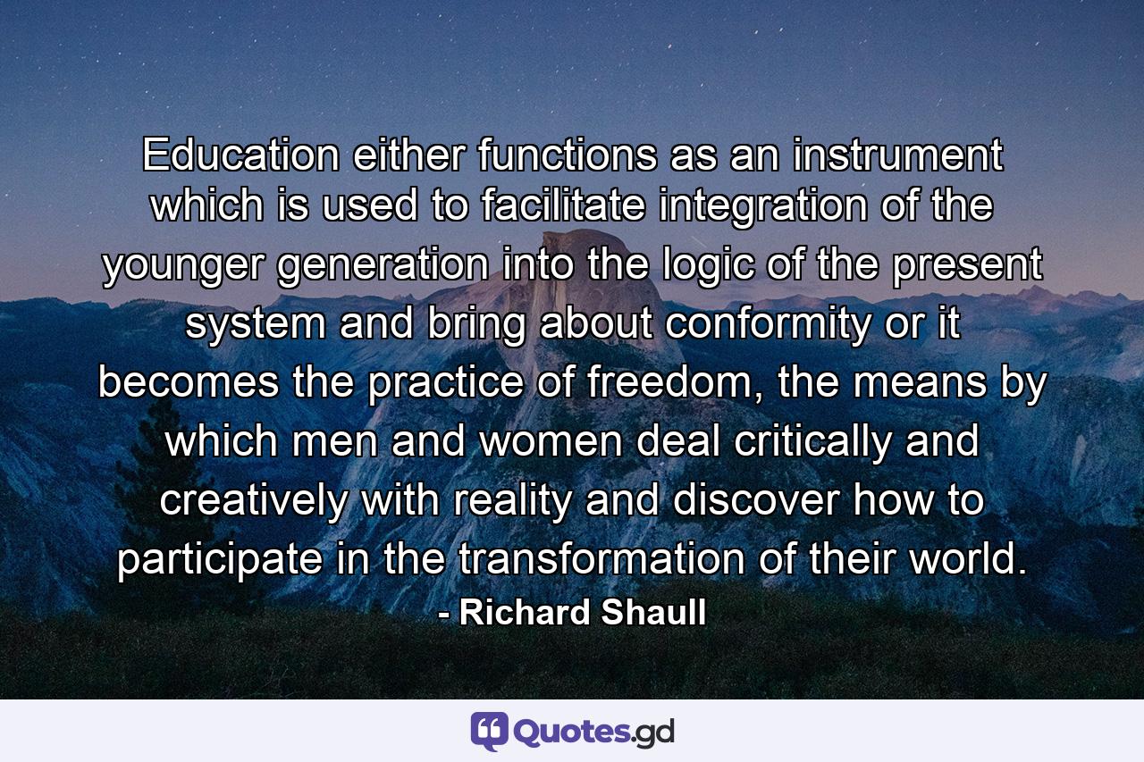 Education either functions as an instrument which is used to facilitate integration of the younger generation into the logic of the present system and bring about conformity or it becomes the practice of freedom, the means by which men and women deal critically and creatively with reality and discover how to participate in the transformation of their world. - Quote by Richard Shaull