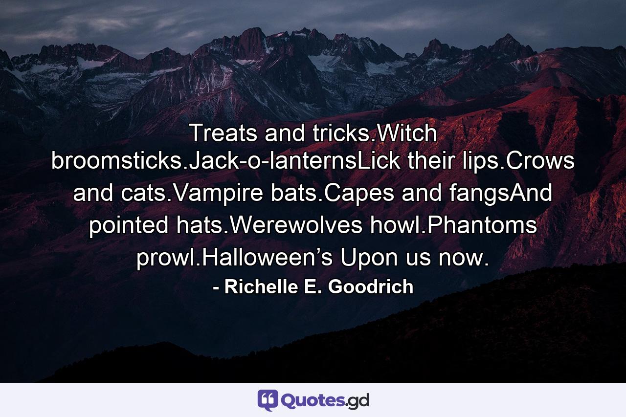 Treats and tricks.Witch broomsticks.Jack-o-lanternsLick their lips.Crows and cats.Vampire bats.Capes and fangsAnd pointed hats.Werewolves howl.Phantoms prowl.Halloween’s Upon us now. - Quote by Richelle E. Goodrich