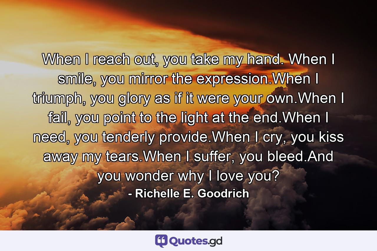 When I reach out, you take my hand. When I smile, you mirror the expression.When I triumph, you glory as if it were your own.When I fail, you point to the light at the end.When I need, you tenderly provide.When I cry, you kiss away my tears.When I suffer,  you bleed.And you wonder why I love you? - Quote by Richelle E. Goodrich