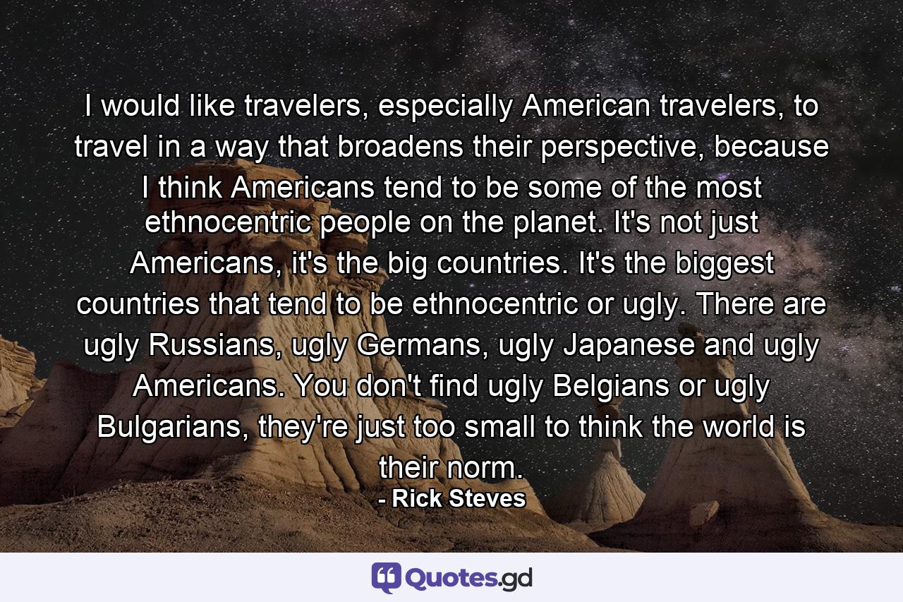 I would like travelers, especially American travelers, to travel in a way that broadens their perspective, because I think Americans tend to be some of the most ethnocentric people on the planet. It's not just Americans, it's the big countries. It's the biggest countries that tend to be ethnocentric or ugly. There are ugly Russians, ugly Germans, ugly Japanese and ugly Americans. You don't find ugly Belgians or ugly Bulgarians, they're just too small to think the world is their norm. - Quote by Rick Steves