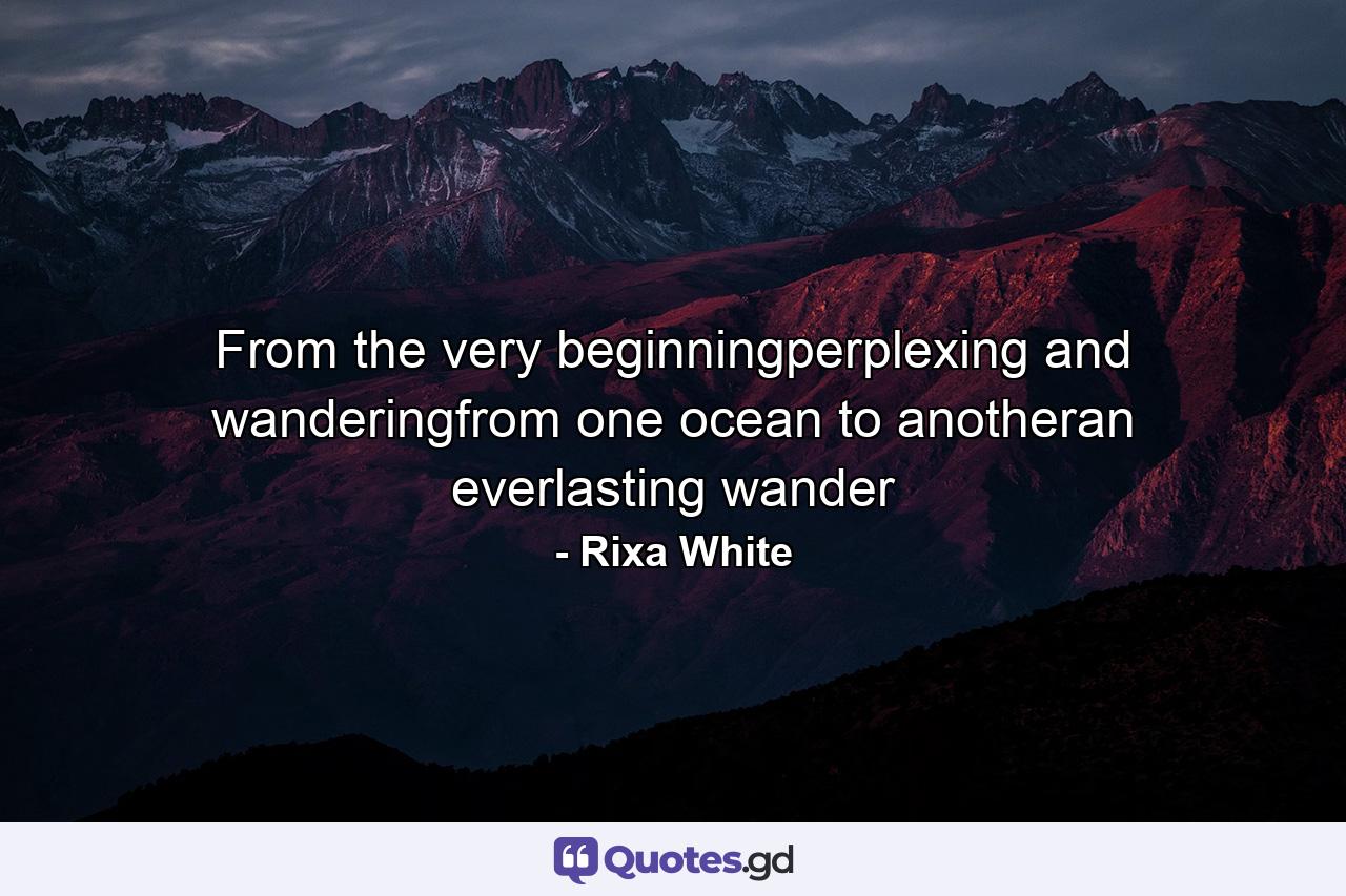 From the very beginningperplexing and wanderingfrom one ocean to anotheran everlasting wander - Quote by Rixa White