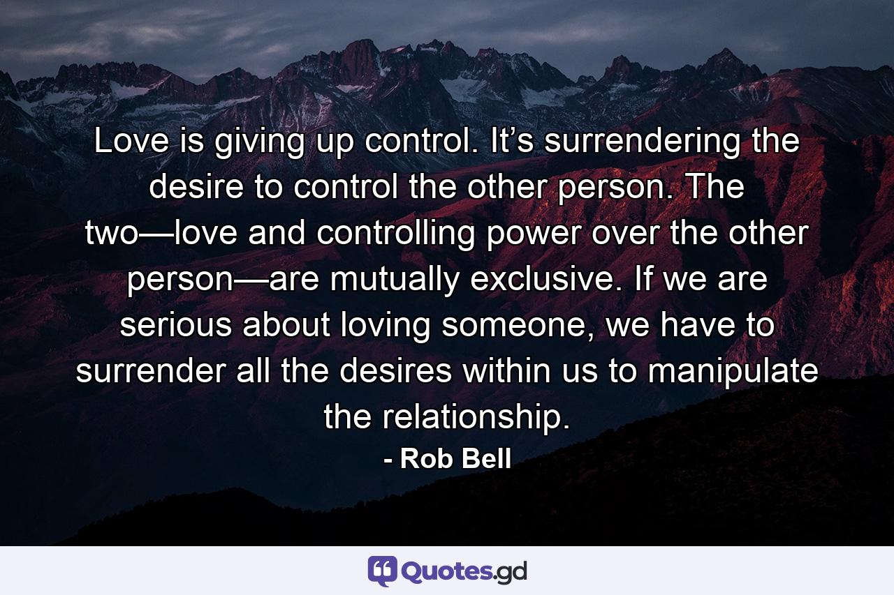 Love is giving up control. It’s surrendering the desire to control the other person. The two—love and controlling power over the other person—are mutually exclusive. If we are serious about loving someone, we have to surrender all the desires within us to manipulate the relationship. - Quote by Rob Bell