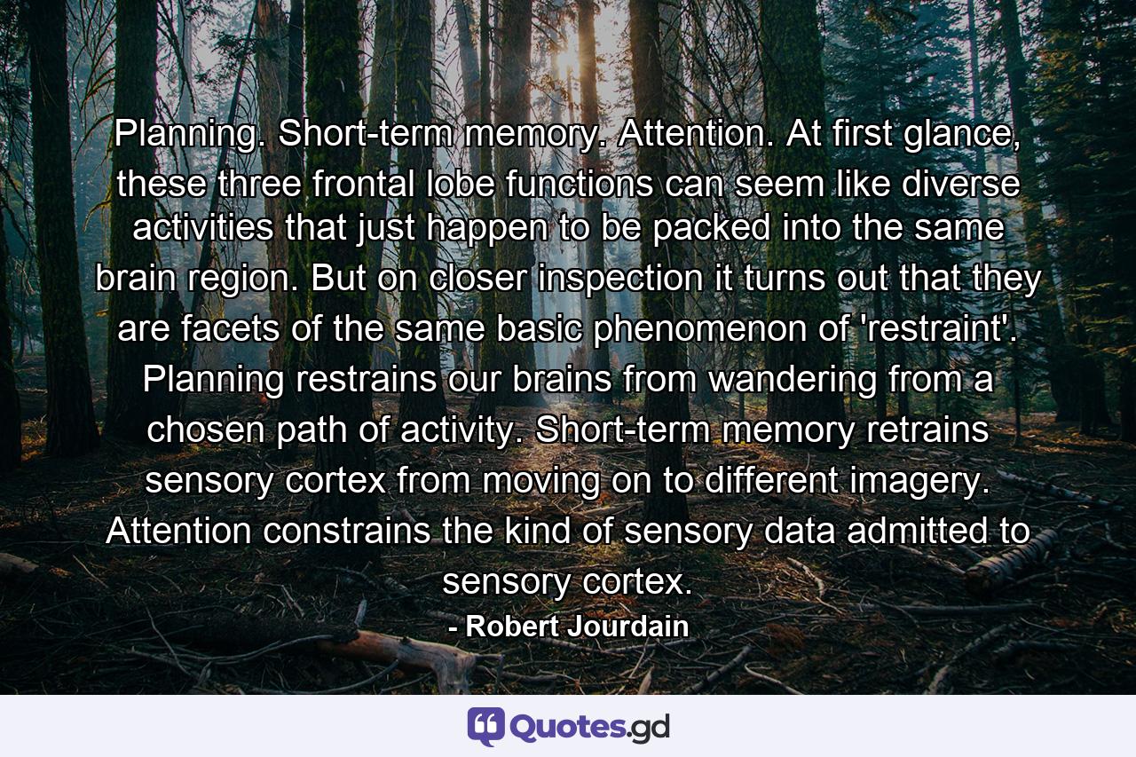 Planning. Short-term memory. Attention. At first glance, these three frontal lobe functions can seem like diverse activities that just happen to be packed into the same brain region. But on closer inspection it turns out that they are facets of the same basic phenomenon of 'restraint'. Planning restrains our brains from wandering from a chosen path of activity. Short-term memory retrains sensory cortex from moving on to different imagery. Attention constrains the kind of sensory data admitted to sensory cortex. - Quote by Robert Jourdain