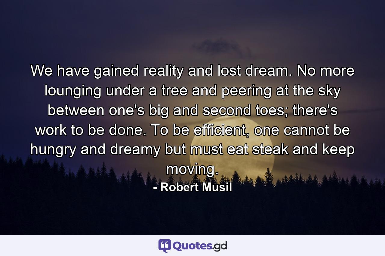 We have gained reality and lost dream. No more lounging under a tree and peering at the sky between one's big and second toes; there's work to be done. To be efficient, one cannot be hungry and dreamy but must eat steak and keep moving. - Quote by Robert Musil