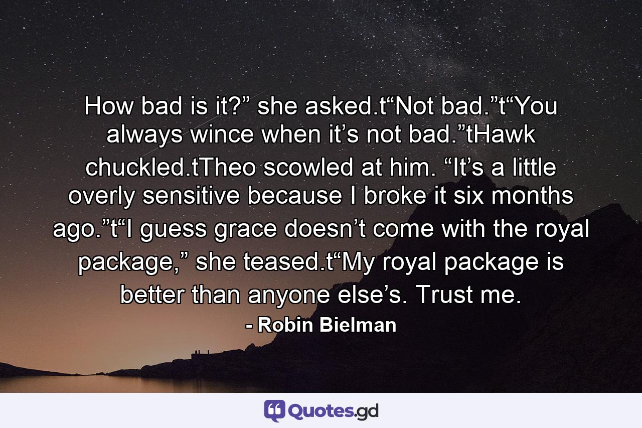 How bad is it?” she asked.t“Not bad.”t“You always wince when it’s not bad.”tHawk chuckled.tTheo scowled at him. “It’s a little overly sensitive because I broke it six months ago.”t“I guess grace doesn’t come with the royal package,” she teased.t“My royal package is better than anyone else’s. Trust me. - Quote by Robin Bielman