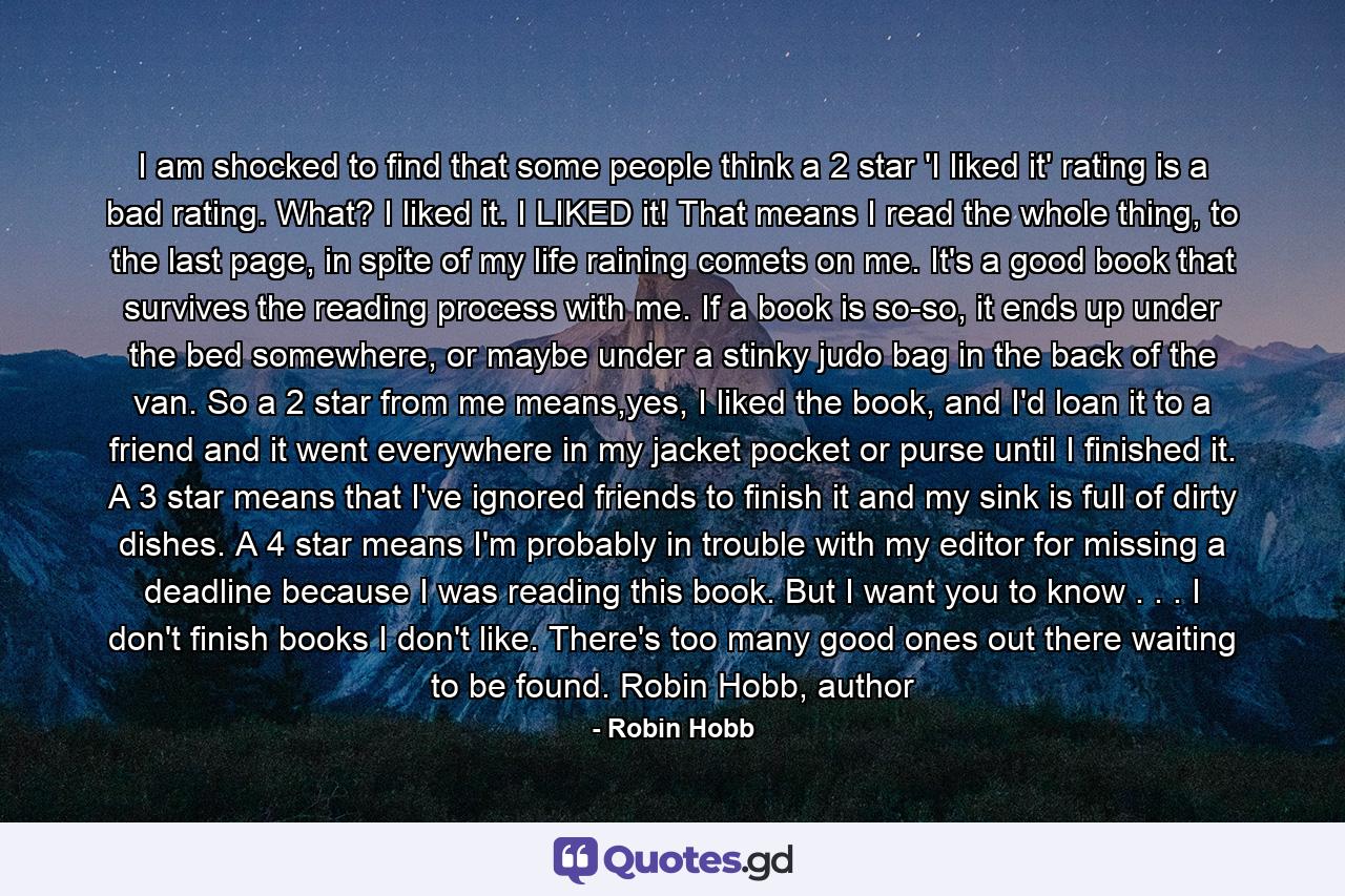 I am shocked to find that some people think a 2 star 'I liked it' rating is a bad rating. What? I liked it. I LIKED it! That means I read the whole thing, to the last page, in spite of my life raining comets on me. It's a good book that survives the reading process with me. If a book is so-so, it ends up under the bed somewhere, or maybe under a stinky judo bag in the back of the van. So a 2 star from me means,yes, I liked the book, and I'd loan it to a friend and it went everywhere in my jacket pocket or purse until I finished it. A 3 star means that I've ignored friends to finish it and my sink is full of dirty dishes. A 4 star means I'm probably in trouble with my editor for missing a deadline because I was reading this book. But I want you to know . . . I don't finish books I don't like. There's too many good ones out there waiting to be found. Robin Hobb, author - Quote by Robin Hobb