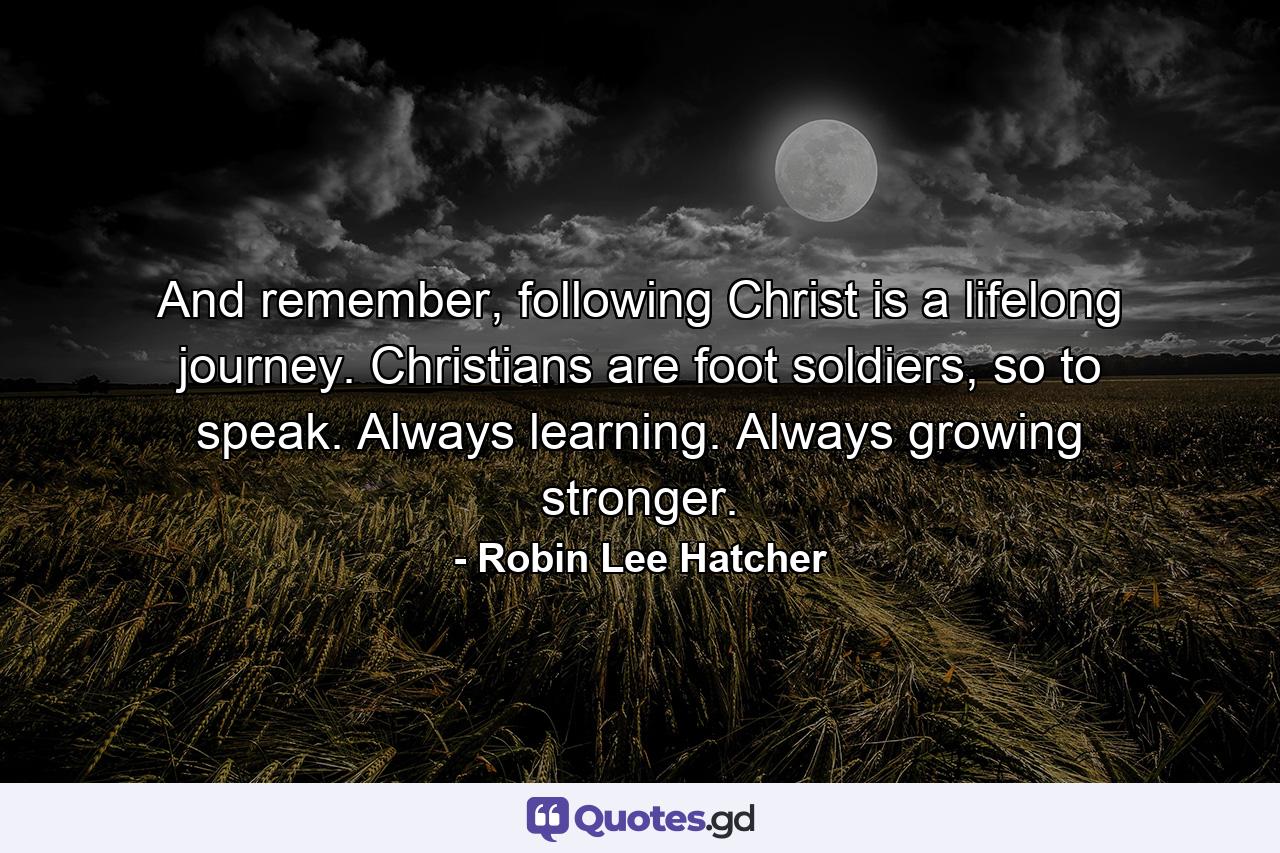 And remember, following Christ is a lifelong journey. Christians are foot soldiers, so to speak. Always learning. Always growing stronger. - Quote by Robin Lee Hatcher