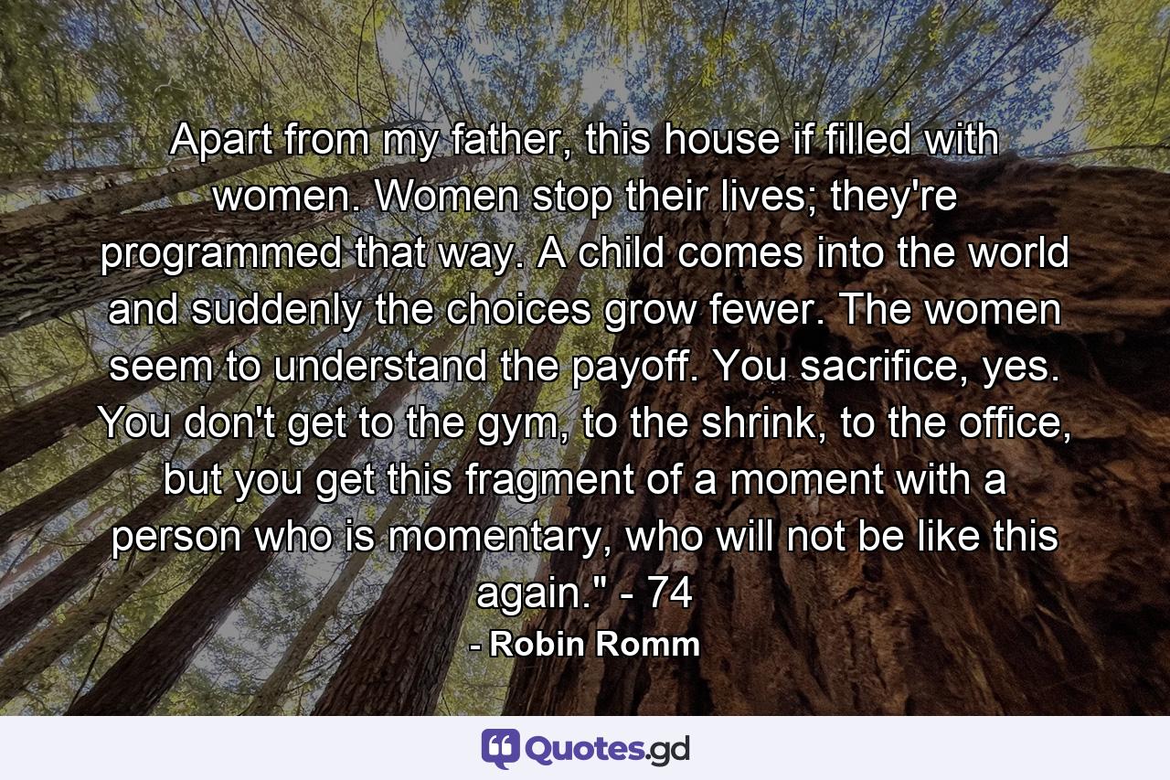 Apart from my father, this house if filled with women. Women stop their lives; they're programmed that way. A child comes into the world and suddenly the choices grow fewer. The women seem to understand the payoff. You sacrifice, yes. You don't get to the gym, to the shrink, to the office, but you get this fragment of a moment with a person who is momentary, who will not be like this again.