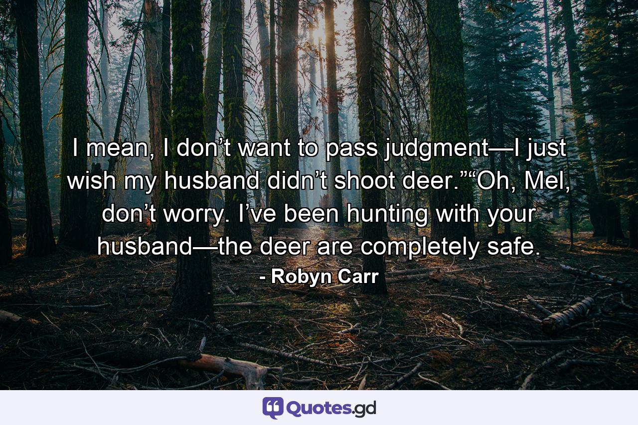 I mean, I don’t want to pass judgment—I just wish my husband didn’t shoot deer.”“Oh, Mel, don’t worry. I’ve been hunting with your husband—the deer are completely safe. - Quote by Robyn Carr