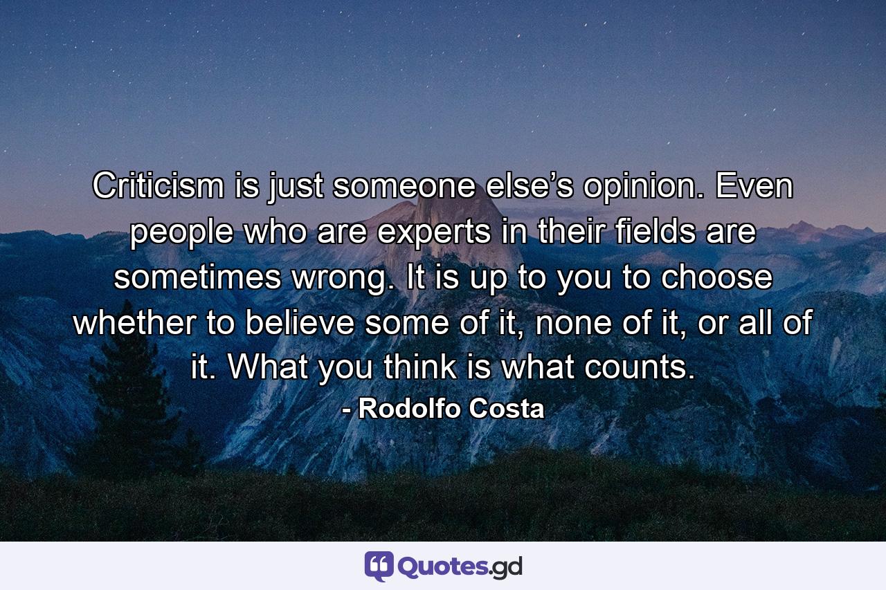 Criticism is just someone else’s opinion. Even people who are experts in their ﬁelds are sometimes wrong. It is up to you to choose whether to believe some of it, none of it, or all of it. What you think is what counts. - Quote by Rodolfo Costa