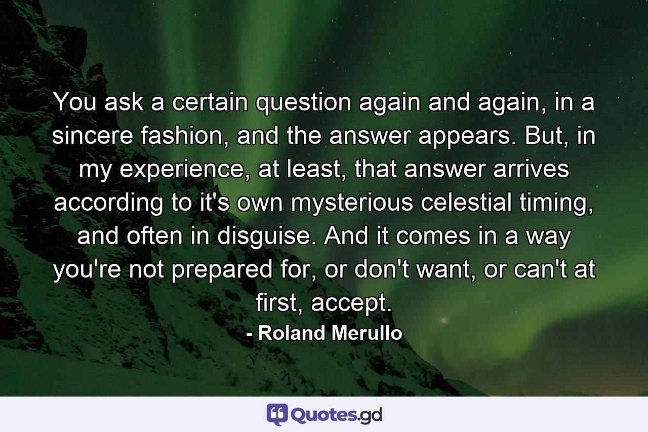 You ask a certain question again and again, in a sincere fashion, and the answer appears. But, in my experience, at least, that answer arrives according to it's own mysterious celestial timing, and often in disguise. And it comes in a way you're not prepared for, or don't want, or can't at first, accept. - Quote by Roland Merullo