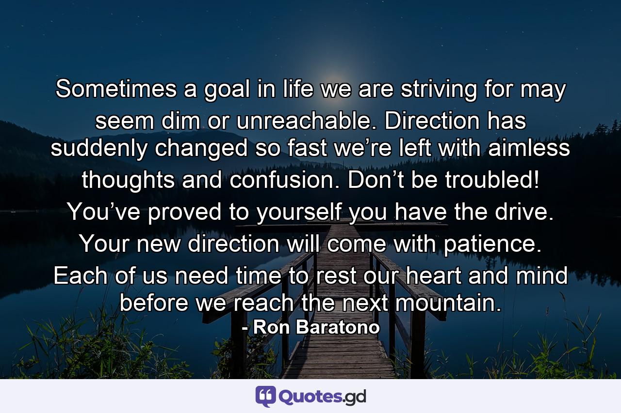 Sometimes a goal in life we are striving for may seem dim or unreachable. Direction has suddenly changed so fast we’re left with aimless thoughts and confusion. Don’t be troubled! You’ve proved to yourself you have the drive. Your new direction will come with patience. Each of us need time to rest our heart and mind before we reach the next mountain. - Quote by Ron Baratono