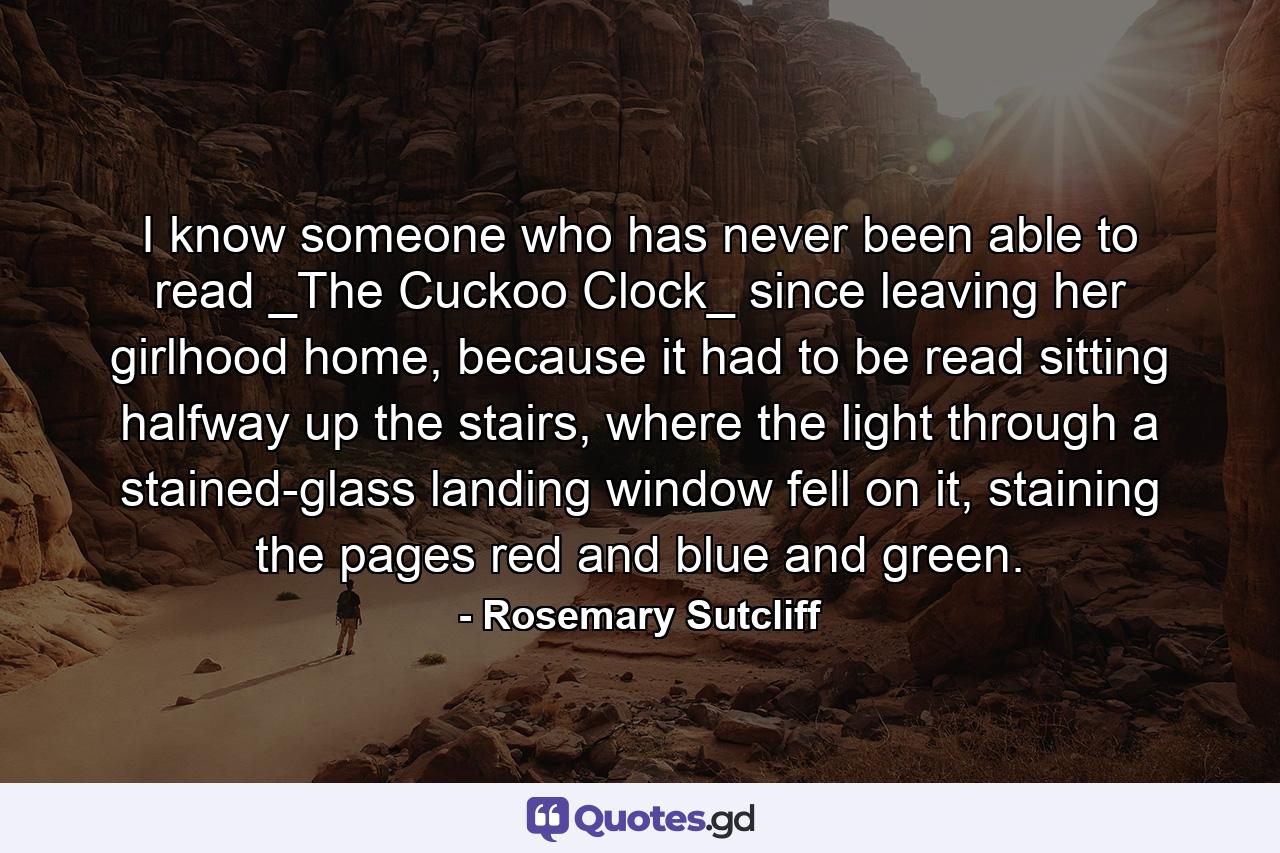 I know someone who has never been able to read _The Cuckoo Clock_ since leaving her girlhood home, because it had to be read sitting halfway up the stairs, where the light through a stained-glass landing window fell on it, staining the pages red and blue and green. - Quote by Rosemary Sutcliff