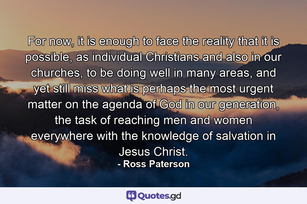 For now, it is enough to face the reality that it is possible, as individual Christians and also in our churches, to be doing well in many areas, and yet still miss what is perhaps the most urgent matter on the agenda of God in our generation, the task of reaching men and women everywhere with the knowledge of salvation in Jesus Christ. - Quote by Ross Paterson