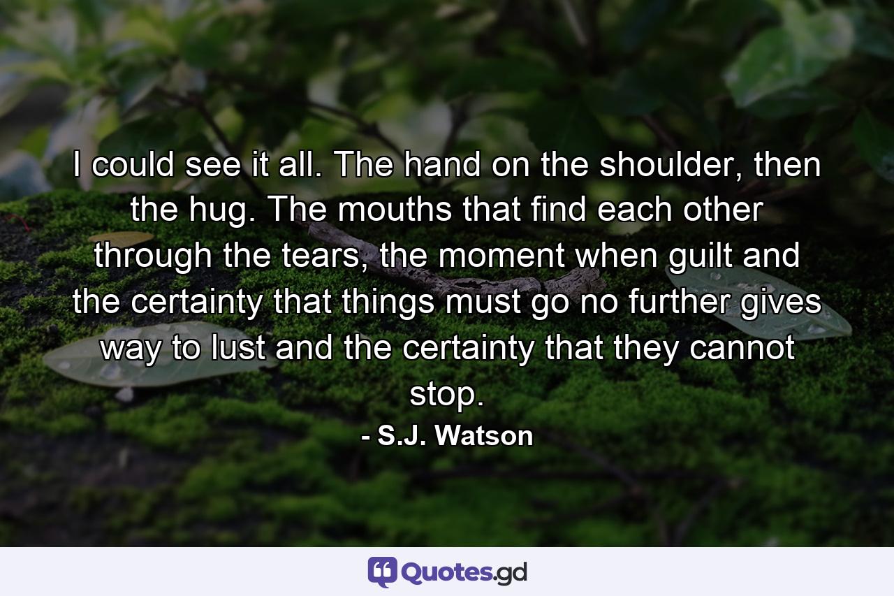 I could see it all. The hand on the shoulder, then the hug. The mouths that find each other through the tears, the moment when guilt and the certainty that things must go no further gives way to lust and the certainty that they cannot stop. - Quote by S.J. Watson