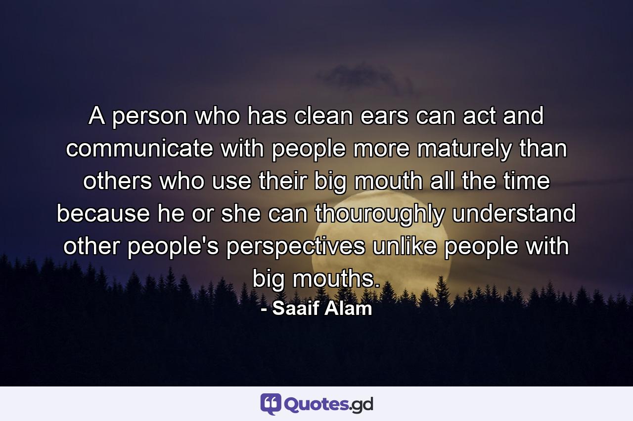 A person who has clean ears can act and communicate with people more maturely than others who use their big mouth all the time because he or she can thouroughly understand other people's perspectives unlike people with big mouths. - Quote by Saaif Alam