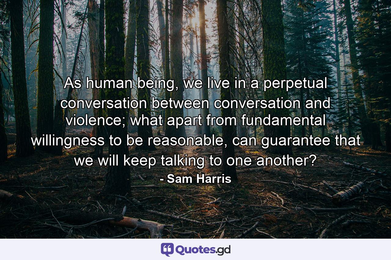 As human being, we live in a perpetual conversation between conversation and violence; what apart from fundamental willingness to be reasonable, can guarantee that we will keep talking to one another? - Quote by Sam Harris